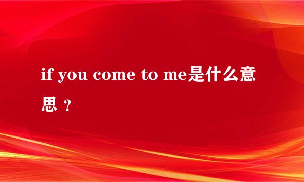 if you come to me是什么意思 ？